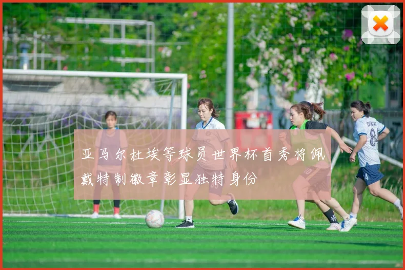 亚马尔杜埃等球员世界杯首秀将佩戴特制徽章彰显独特身份