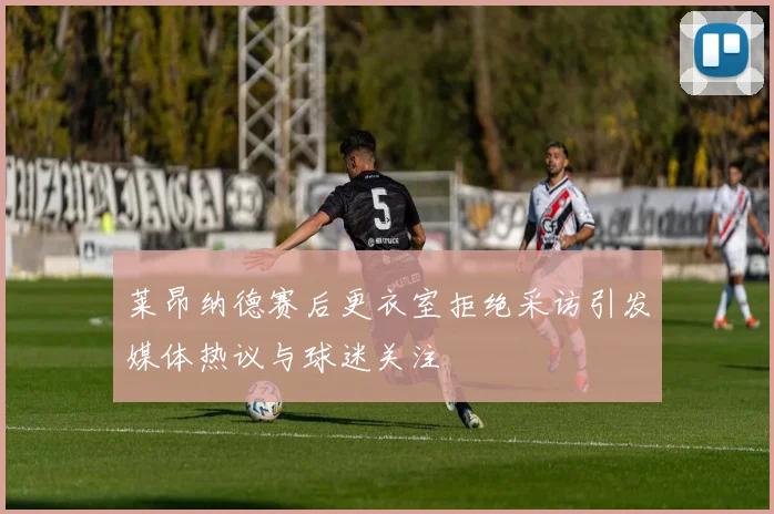 莱昂纳德赛后更衣室拒绝采访引发媒体热议与球迷关注