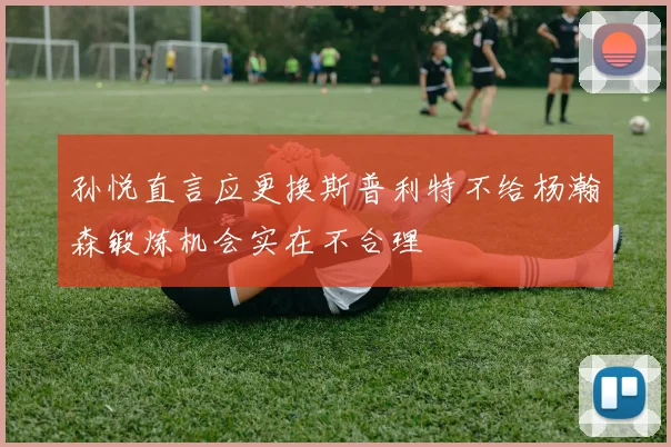 孙悦直言应更换斯普利特不给杨瀚森锻炼机会实在不合理
