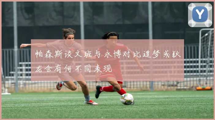 帕森斯谈文班与永博对比追梦或狄龙会有何不同表现