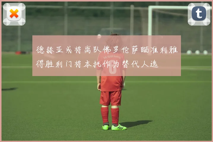 德赫亚或将离队佛罗伦萨瞄准利雅得胜利门将本托作为替代人选