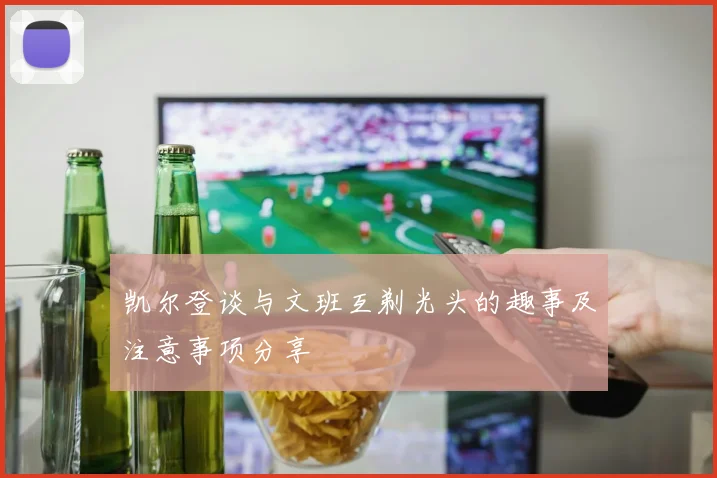 凯尔登谈与文班互剃光头的趣事及注意事项分享
