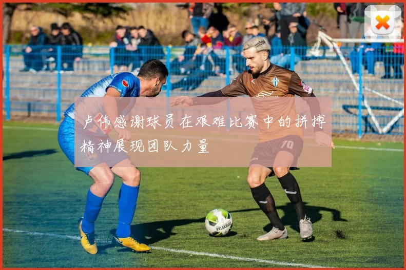 卢伟感谢球员在艰难比赛中的拼搏精神展现团队力量
