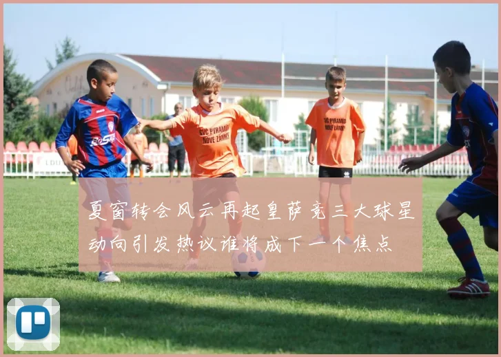 夏窗转会风云再起皇萨竞三大球星动向引发热议谁将成下一个焦点