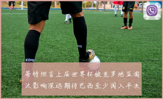 蒂特坦言上届世界杯被克罗地亚淘汰影响深远期待巴西至少闯入半决赛