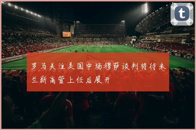 罗马关注美国中场穆萨谈判将待米兰新高管上任后展开