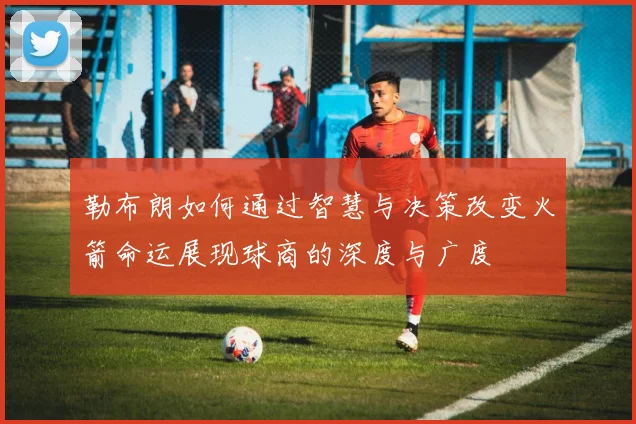勒布朗如何通过智慧与决策改变火箭命运展现球商的深度与广度
