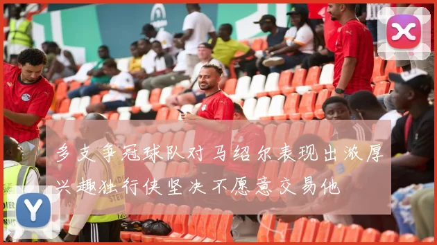多支争冠球队对马绍尔表现出浓厚兴趣独行侠坚决不愿意交易他
