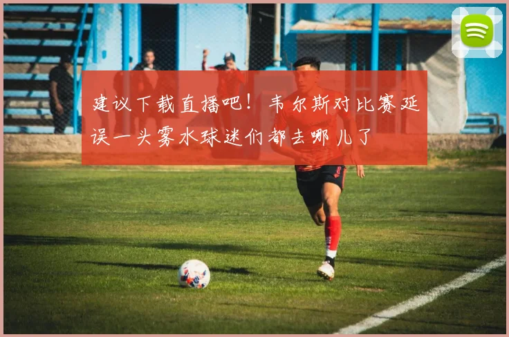 建议下载直播吧！韦尔斯对比赛延误一头雾水球迷们都去哪儿了