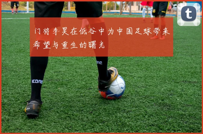 门将李昊在低谷中为中国足球带来希望与重生的曙光