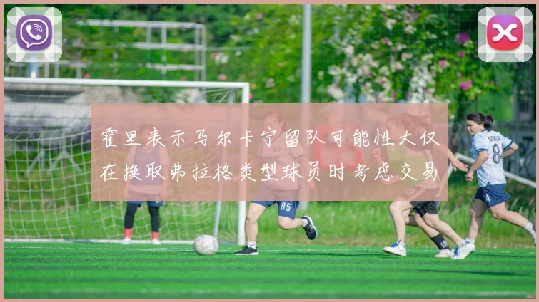 霍里表示马尔卡宁留队可能性大仅在换取弗拉格类型球员时考虑交易