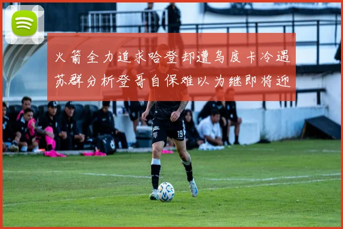 火箭全力追求哈登却遭乌度卡冷遇苏群分析登哥自保难以为继即将迎来抢七大战