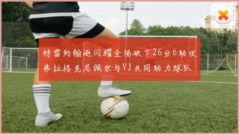 特雷约翰逊闪耀全场砍下26分6助攻弗拉格克尼佩尔与VJ共同助力球队表现出色